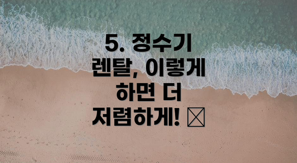 5. 정수기 렌탈, 이렇게 하면 더 저렴하게! 💰