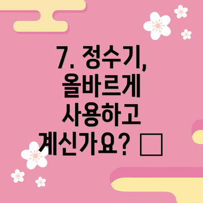 7. 정수기, 올바르게 사용하고 계신가요? 💧